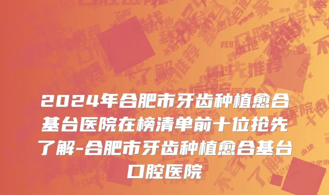 2024年合肥市牙齿种植愈合基台医院在榜清单前十位抢先了解-合肥市牙齿种植愈合基台口腔医院
