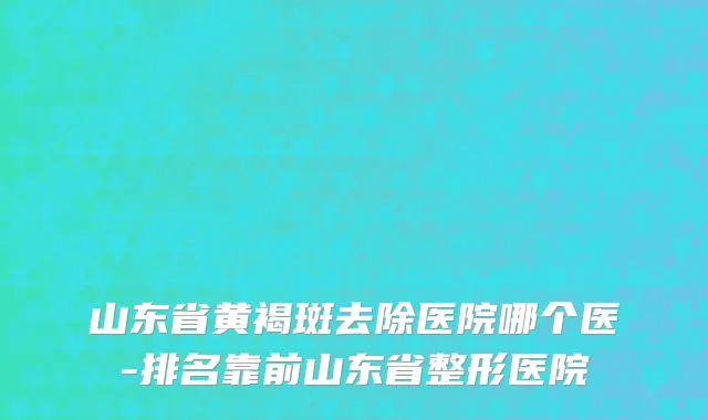 山东省黄褐斑去除医院哪个医-排名靠前山东省整形医院
