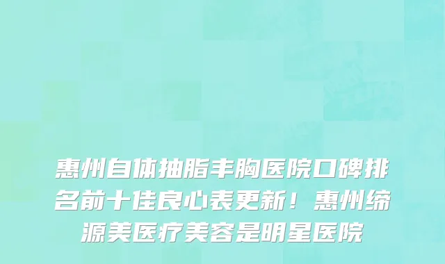 惠州自体抽脂丰胸医院口碑排名前十佳良心表更新！惠州缔源美医疗美容是明星医院