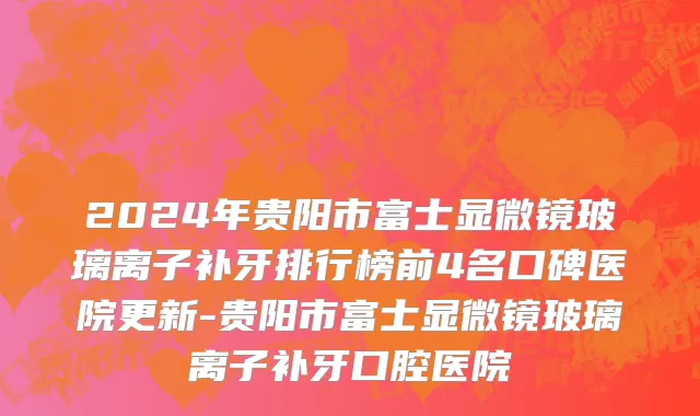 2024年贵阳市富士显微镜玻璃离子补牙排行榜前4名口碑医院更新-贵阳市富士显微镜玻璃离子补牙口腔医院