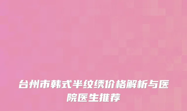 台州市韩式半纹绣价格解析与医院医生推荐