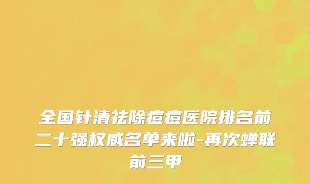 全国针清祛除痘痘医院排名前二十强权威名单来啦-再次蝉联前三甲