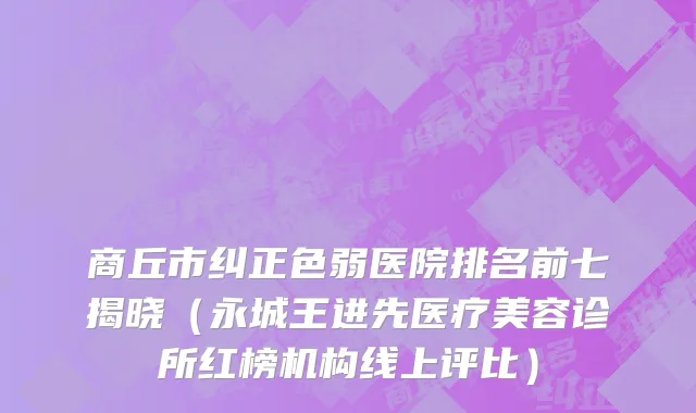 商丘市纠正色弱医院排名前七揭晓（永城王进先医疗美容诊所红榜机构线上评比）
