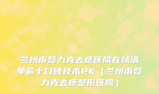 兰州市赘力克去痣医院在榜清单前十口碑技术PK（兰州市赘力克去痣整形医院）