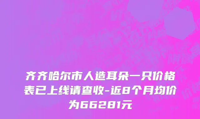 齐齐哈尔市人造耳朵一只价格表已上线请查收-近8个月均价为66281元