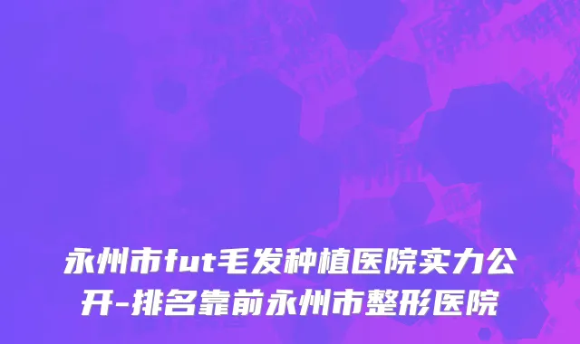 永州市fut毛发种植医院实力公开-排名靠前永州市整形医院
