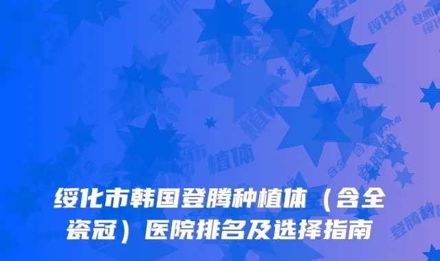 绥化市韩国登腾种植体（含全瓷冠）医院排名及选择指南