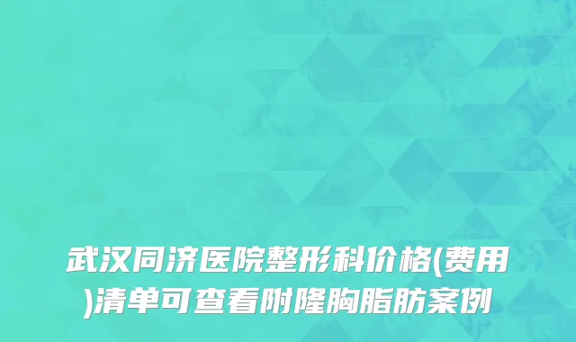 武汉同济医院整形科价格(费用)清单可查看附隆胸脂肪案例