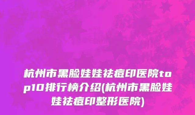 杭州市黑脸娃娃祛痘印医院top10排行榜介绍(杭州市黑脸娃娃祛痘印整形医院)