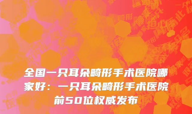全国一只耳朵畸形手术医院哪家好：一只耳朵畸形手术医院前50位权威发布