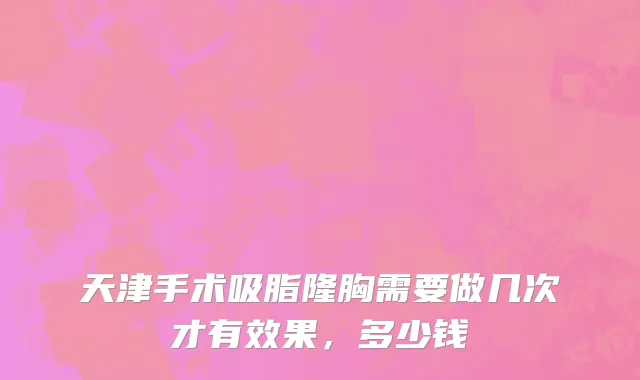 天津手术吸脂隆胸需要做几次才有效果，多少钱