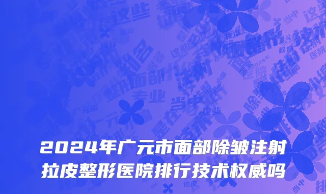 2024年广元市面部除皱注射拉皮整形医院排行技术权威吗