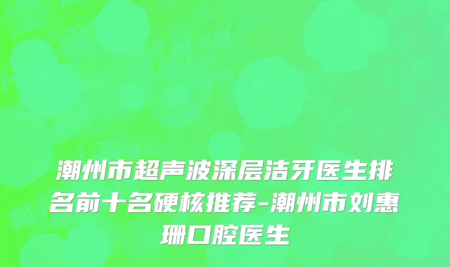 潮州市超声波深层洁牙医生排名前十名硬核推荐-潮州市刘惠珊口腔医生