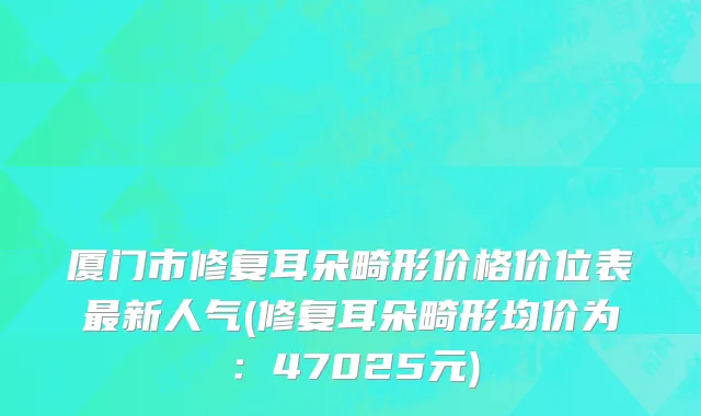 厦门市修复耳朵畸形价格价位表最新人气(修复耳朵畸形均价为：47025元)