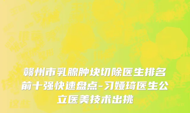 赣州市乳腺肿块切除医生排名前十强快速盘点-习娅琦医生公立医美技术出挑
