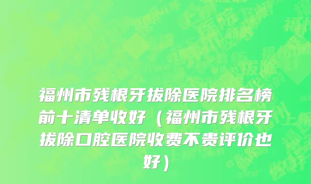 福州市残根牙拔除医院排名榜前十清单收好（福州市残根牙拔除口腔医院收费不贵评价也好）