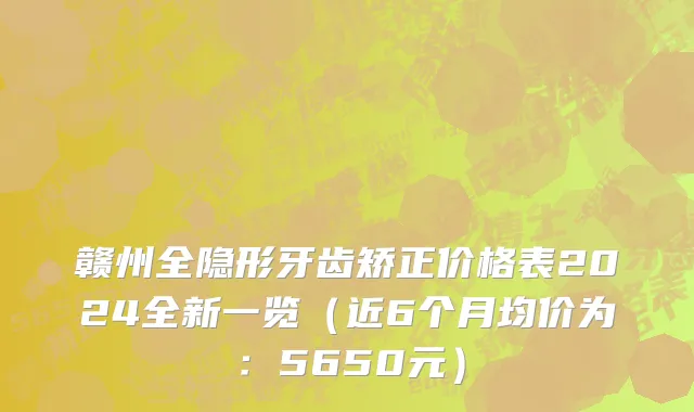 赣州全隐形牙齿矫正价格表2024全新一览(近6个月均价为:5650元)