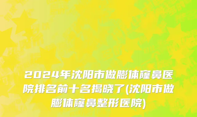 2024年沈阳市做膨体窿鼻医院排名前十名揭晓了(沈阳市做膨体窿鼻整形医院)