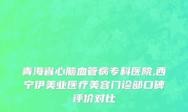 青海省心脑血管病专科医院,西宁伊美业医疗美容门诊部口碑评价对比