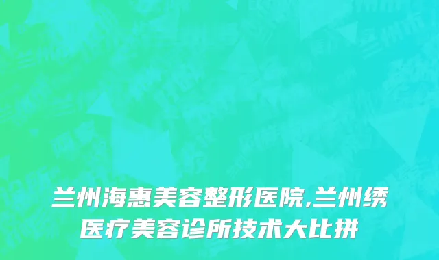 兰州海惠美容整形医院,兰州绣医疗美容诊所技术大比拼
