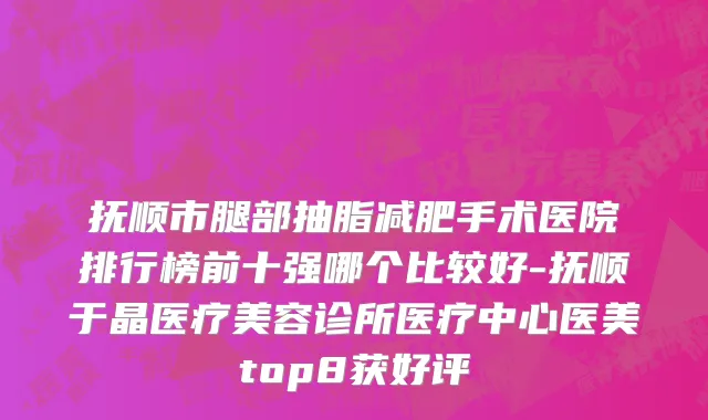 抚顺市腿部抽脂减肥手术医院排行榜前十强哪个比较好-抚顺于晶医疗美容诊所医疗中心医美top8获好评