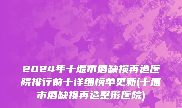 2024年十堰市唇缺损再造医院排行前十详细榜单更新(十堰市唇缺损再造整形医院)