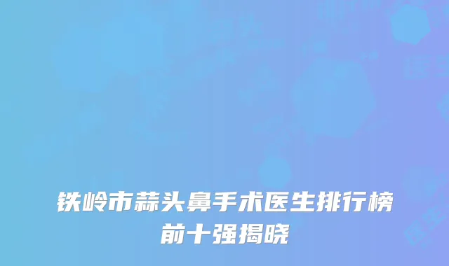 铁岭市蒜头鼻手术医生排行榜前十强揭晓