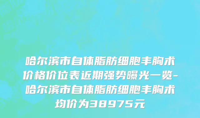 哈尔滨市自体脂肪细胞丰胸术价格价位表近期强势曝光一览-哈尔滨市自体脂肪细胞丰胸术均价为38975元