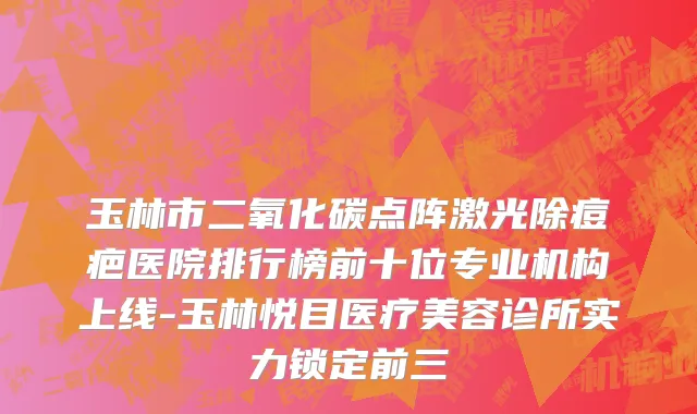 玉林市二氧化碳点阵激光除痘疤医院排行榜前十位专业机构上线-玉林悦目医疗美容诊所实力锁定前三