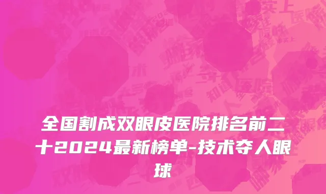 全国割成双眼皮医院排名前二十2024最新榜单-技术夺人眼球