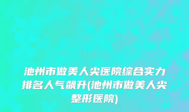 池州市做美人尖医院综合实力排名人气飙升(池州市做美人尖整形医院)
