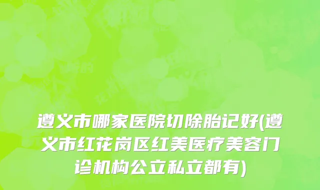 遵义市哪家医院切除胎记好(遵义市红花岗区红美医疗美容门诊机构公立私立都有)
