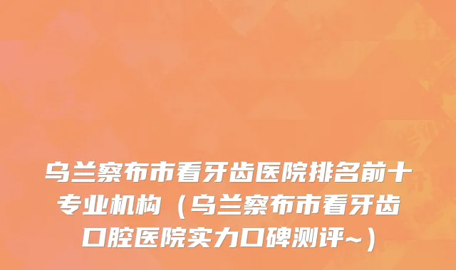 乌兰察布市看牙齿医院排名前十专业机构（乌兰察布市看牙齿口腔医院实力口碑测评~）