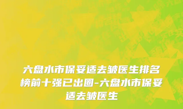 六盘水市保妥适去皱医生排名榜前十强已出圈-六盘水市保妥适去皱医生
