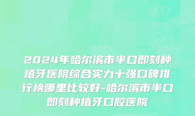 2024年哈尔滨市半口即刻种植牙医院综合实力十强口碑排行榜哪里比较好-哈尔滨市半口即刻种植牙口腔医院
