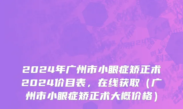 2024年广州市小眼症矫正术2024价目表，在线获取（广州市小眼症矫正术大概价格）