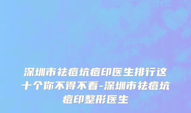 深圳市祛痘坑痘印医生排行这十个你不得不看-深圳市祛痘坑痘印整形医生