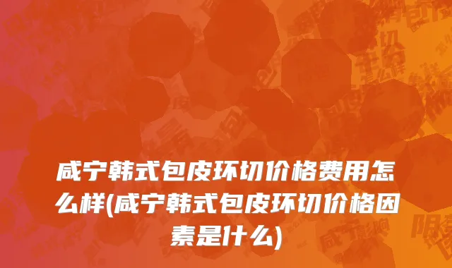 咸宁韩式包皮环切价格费用怎么样(咸宁韩式包皮环切价格因素是什么)