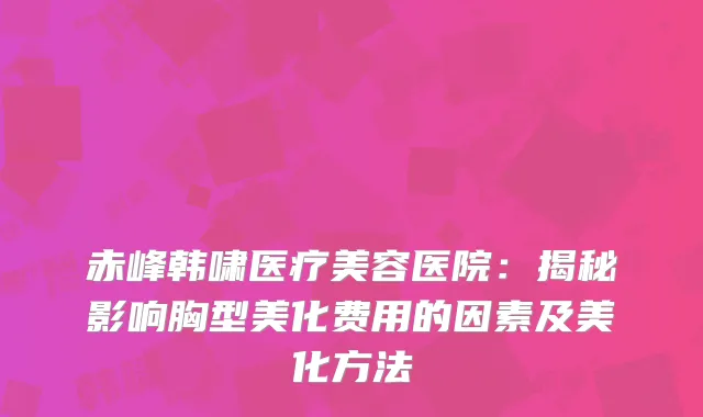 赤峰韩啸医疗美容医院：揭秘影响胸型美化费用的因素及美化方法