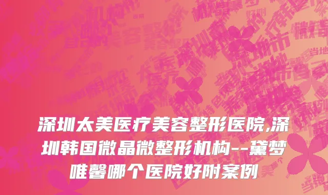 深圳太美医疗美容整形医院,深圳韩国微晶微整形机构--黛梦唯馨哪个医院好附案例
