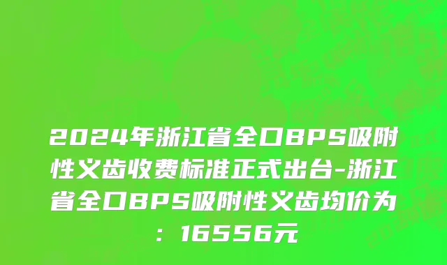 2024年浙江省全口BPS吸附性义齿收费标准正式出台-浙江省全口BPS吸附性义齿均价为：16556元
