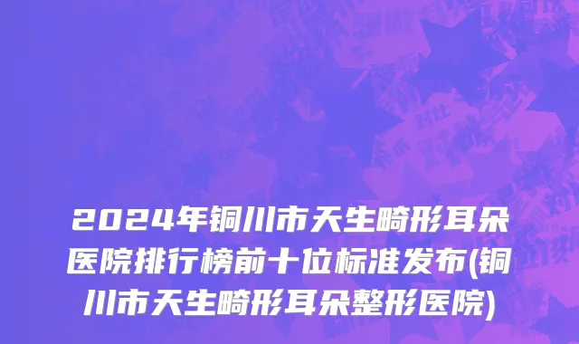 2024年铜川市天生畸形耳朵医院排行榜前十位标准发布(铜川市天生畸形耳朵整形医院)