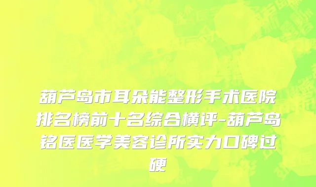 葫芦岛市耳朵能整形手术医院排名榜前十名综合横评-葫芦岛铭医医学美容诊所实力口碑过硬