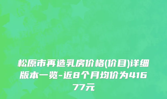 松原市再造乳房价格(价目)详细版本一览-近8个月均价为41677元
