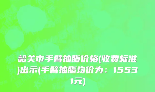 韶关市手臂抽脂价格(收费标准)出示(手臂抽脂均价为：15531元)