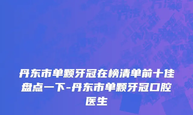 丹东市单颗牙冠在榜清单前十佳盘点一下-丹东市单颗牙冠口腔医生