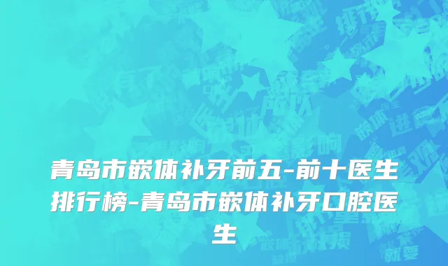 青岛市嵌体补牙前五-前十医生排行榜-青岛市嵌体补牙口腔医生