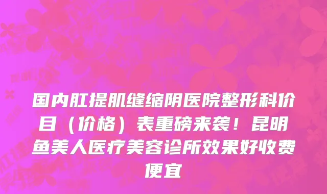 国内肛提肌缝缩阴医院整形科价目(价格)表重磅来袭!昆明鱼美人医疗美容诊所效果好收费便宜