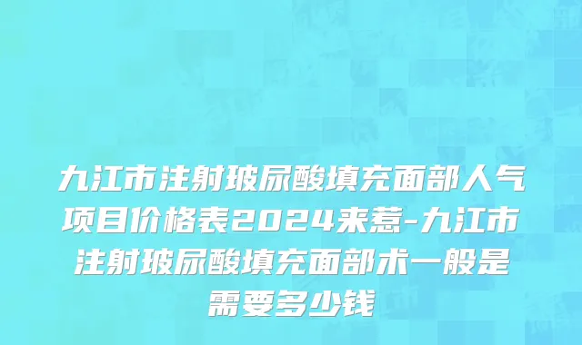 九江市注射玻尿酸填充面部人气项目价格表2024来惹-九江市注射玻尿酸填充面部术一般是需要多少钱