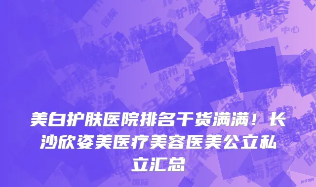 美白护肤医院排名干货满满!长沙欣姿美医疗美容医美公立私立汇总